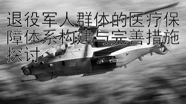 退役军人群体的医疗保障体系构建与完善措施探讨