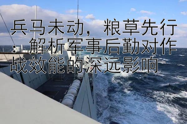 兵马未动，粮草先行：解析军事后勤对作战效能的深远影响