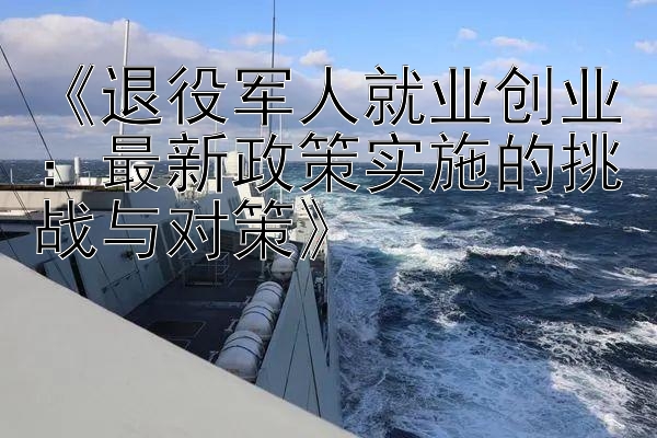 《退役军人就业创业：最新政策实施的挑战与对策》