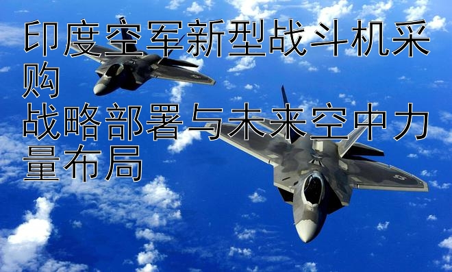 印度空军新型战斗机采购  
战略部署与未来空中力量布局