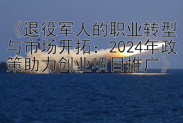 《退役军人的职业转型与市场开拓：2024年政策助力创业项目推广》